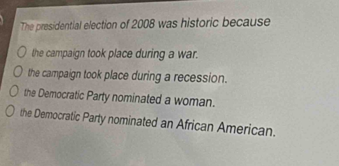 the presidential election of 2008 was historic because\no the campaign took place during a war.\no the campaign took place during a recession.\no the democratic party nominated a woman.\no the democratic party nominated an african american.