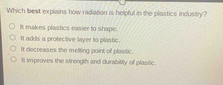 which best explains how radiation is helpful in the plastics industry?\nit makes plastics easier to shape.\nit adds a protective layer to plastic.\nit decreases the melting point of plastic.\nit improves the strength and durability of plastic.