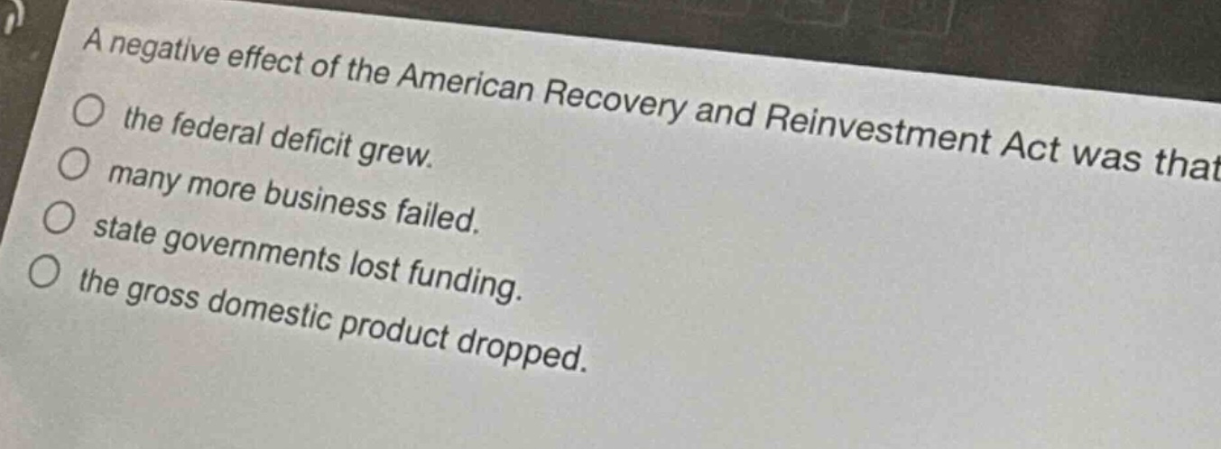 a negative effect of the american recovery and reinvestment act was that\n○ the federal deficit grew.\n○ many more business failed.\n○ state governments lost funding.\n○ the gross domestic product dropped.