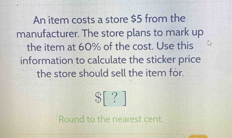 an item costs a store $5 from the manufacturer. the store plans to mark up the item at 60% of the cost. use this information to calculate the sticker price the store should sell the item for. $? round to the nearest cent.