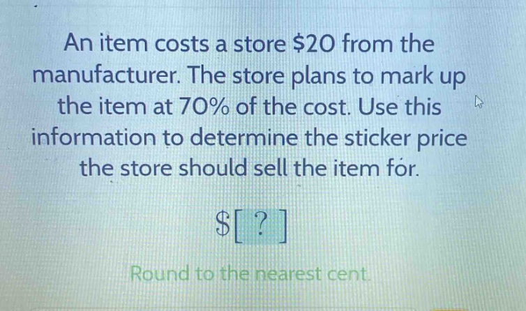 an item costs a store $20 from the manufacturer. the store plans to mark up the item at 70% of the cost. use this information to determine the sticker price the store should sell the item for. $? round to the nearest cent