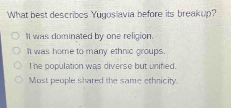 what best describes yugoslavia before its breakup?\no it was dominated by one religion.\no it was home to many ethnic groups.\no the population was diverse but unified.\no most people shared the same ethnicity.
