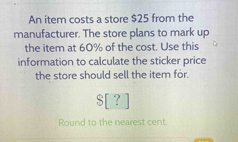 an item costs a store $25 from the manufacturer. the store plans to mark up the item at 60% of the cost. use this information to calculate the sticker price the store should sell the item for. $? round to the nearest cent.