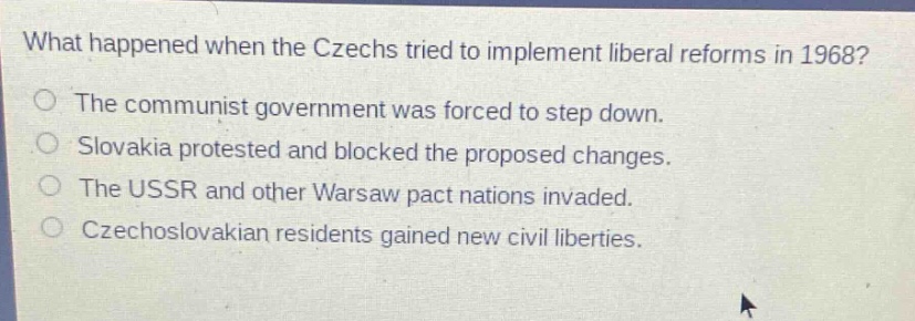 what happened when the czechs tried to implement liberal reforms in 1968?\nthe communist government was forced to step down.\nslovakia protested and blocked the proposed changes.\nthe ussr and other warsaw pact nations invaded.\nczechoslovakian residents gained new civil liberties.