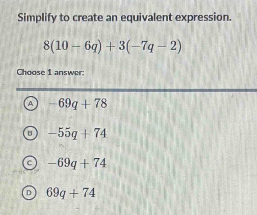 simplify to create an equivalent expression.\n8(10 - 6q)+3(-7q - 2)\nchoose 1 answer:\na -69q + 78\nb -55q + 74\nc -69q + 74\nd 69q + 74