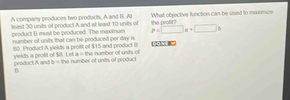 a company produces two products, a and b. at least 30 units of product a and at least 10 units of product b must be produced. the maximum number of units that can be produced per day is 80. product a yields a profit of $15 and product b yields a profit of $8. let a = the number of units of product a and b = the number of units of product b. what objective function can be used to maximize the profit? p = a + b