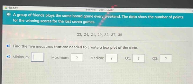 a group of friends plays the same board game every weekend. the data show the number of points for the winning scores for the last seven games.\n23, 24, 24, 29, 32, 37, 38\nfind the five measures that are needed to create a box - plot of the data.\nminimum: \nmaximum:?\nmedian:?\nq1:?\nq3:?