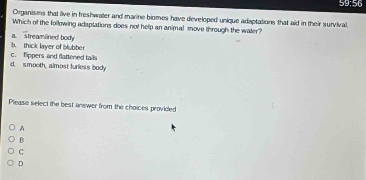 organisms that live in freshwater and marine biomes have developed unique adaptations that aid in their survival. which of the following adaptations does not help an animal move through the water? a. streamlined body b. thick layer of blubber c. flippers and flattened tails d. smooth, almost furless body please select the best answer from the choices provided
