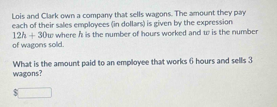 lois and clark own a company that sells wagons. the amount they pay each of their sales employees (in dollars) is given by the expression 12h + 30w where h is the number of hours worked and w is the number of wagons sold.\nwhat is the amount paid to an employee that works 6 hours and sells 3 wagons?\n$