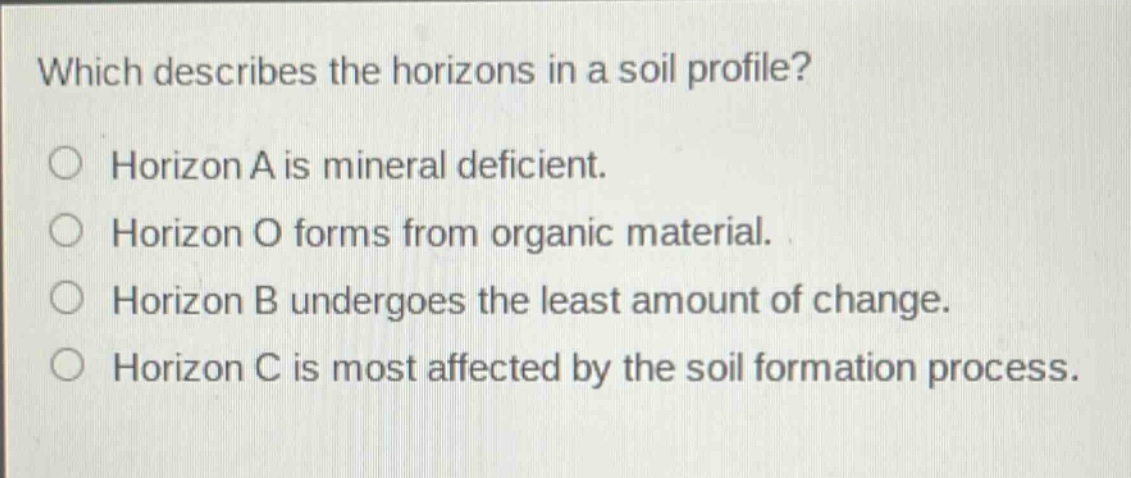which describes the horizons in a soil profile?\nhorizon a is mineral deficient.\nhorizon o forms from organic material.\nhorizon b undergoes the least amount of change.\nhorizon c is most affected by the soil formation process.