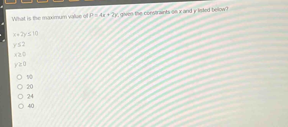 what is the maximum value of $p = 4x + 2y$, given the constraints on $x$ and $y$ listed below?\n$x + 2yleq10$\n$yleq2$\n$xgeq0$\n$ygeq0$\n10\n20\n24\n40
