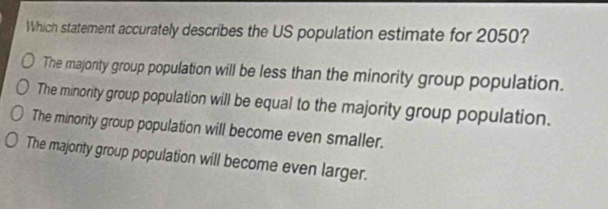 which statement accurately describes the us population estimate for 2050?\nthe majority group population will be less than the minority group population.\nthe minority group population will be equal to the majority group population.\nthe minority group population will become even smaller.\nthe majority group population will become even larger.