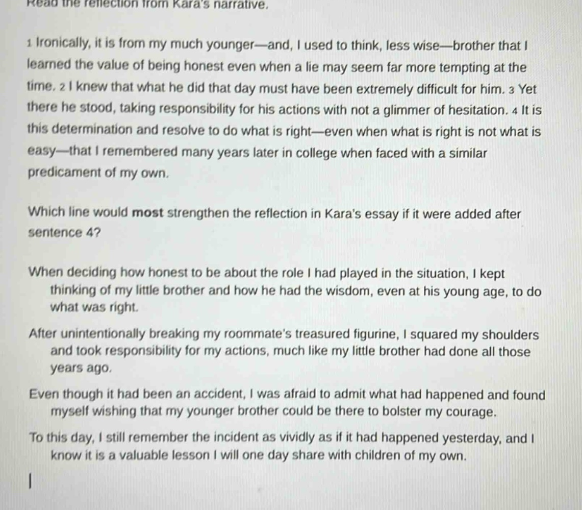read the reflection from karas narrative.\n1 ironically, it is from my much younger—and, i used to think, less wise—brother that i learned the value of being honest even when a lie may seem far more tempting at the time. 2 i knew that what he did that day must have been extremely difficult for him. 3 yet there he stood, taking responsibility for his actions with not a glimmer of hesitation. 4 it is this determination and resolve to do what is right—even when what is right is not what is easy—that i remembered many years later in college when faced with a similar predicament of my own.\nwhich line would most strengthen the reflection in karas essay if it were added after sentence 4?\nwhen deciding how honest to be about the role i had played in the situation, i kept thinking of my little brother and how he had the wisdom, even at his young age, to do what was right.\nafter unintentionally breaking my roommates treasured figurine, i squared my shoulders and took responsibility for my actions, much like my little brother had done all those years ago.\neven though it had been an accident, i was afraid to admit what had happened and found myself wishing that my younger brother could be there to bolster my courage.\nto this day, i still remember the incident as vividly as if it had happened yesterday, and i know it is a valuable lesson i will one day share with children of my own.