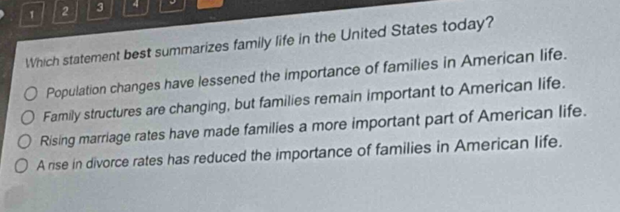 which statement best summarizes family life in the united states today?\npopulation changes have lessened the importance of families in american life.\nfamily structures are changing, but families remain important to american life.\nrising marriage rates have made families a more important part of american life.\na rise in divorce rates has reduced the importance of families in american life.