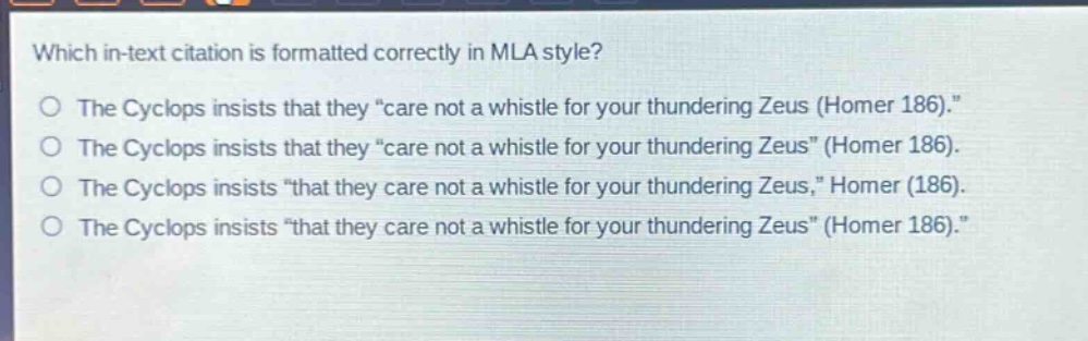 which in - text citation is formatted correctly in mla style?\nthe cyclops insists that they \care not a whistle for your thundering zeus (homer 186).\\nthe cyclops insists that they \care not a whistle for your thundering zeus\ (homer 186).\nthe cyclops insists \that they care not a whistle for your thundering zeus,\ homer (186).\nthe cyclops insists \that they care not a whistle for your thundering zeus\ (homer 186).