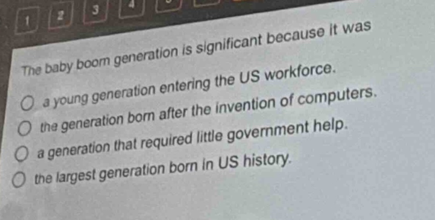 the baby boom generation is significant because it was\na young generation entering the us workforce.\nthe generation born after the invention of computers.\na generation that required little government help.\nthe largest generation born in us history.