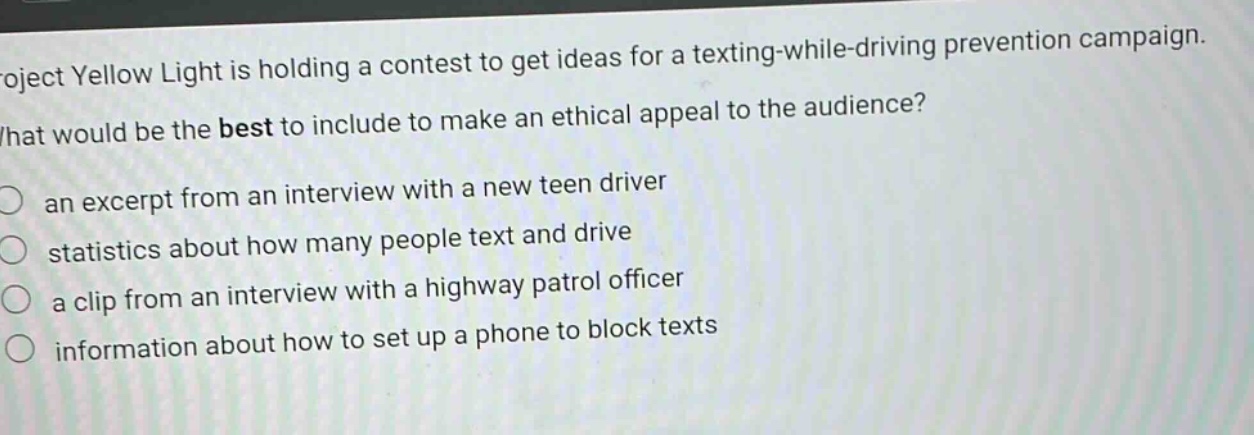 project yellow light is holding a contest to get ideas for a texting - while - driving prevention campaign. what would be the best to include to make an ethical appeal to the audience?\n○ an excerpt from an interview with a new teen driver\n○ statistics about how many people text and drive\n○ a clip from an interview with a highway patrol officer\n○ information about how to set up a phone to block texts