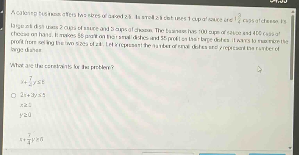 a catering business offers two sizes of baked ziti. its small ziti dish uses 1 cup of sauce and $1\frac{3}{4}$ cups of cheese. its large ziti dish uses 2 cups of sauce and 3 cups of cheese. the business has 100 cups of sauce and 400 cups of cheese on hand. it makes $6 profit on their small dishes and $5 profit on their large dishes. it wants to maximize the profit from selling the two sizes of ziti. let x represent the number of small dishes and y represent the number of large dishes.\nwhat are the constraints for the problem?\n$x + \frac{7}{4}yleq6$\n$2x + 3yleq5$\n$xgeq0$\n$ygeq0$\n$x+\frac{7}{4}ygeq6$