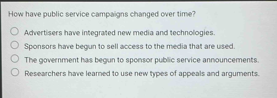 how have public service campaigns changed over time?\nadvertisers have integrated new media and technologies.\nsponsors have begun to sell access to the media that are used.\nthe government has begun to sponsor public service announcements.\nresearchers have learned to use new types of appeals and arguments.