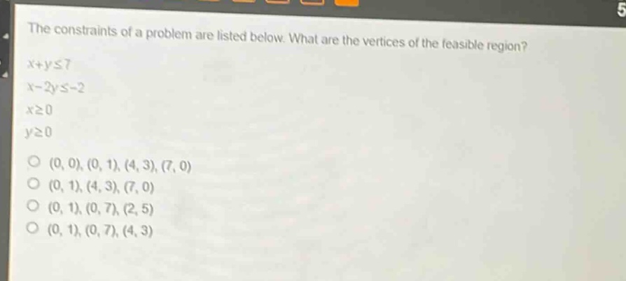 the constraints of a problem are listed below. what are the vertices of the feasible region?\nx + y ≤ 7\nx - 2y ≤ -2\nx ≥ 0\ny ≥ 0\n(0, 0), (0, 1), (4, 3), (7, 0)\n(0, 1), (4, 3), (7, 0)\n(0, 1), (0, 7), (2, 5)\n(0, 1), (0, 7), (4, 3)