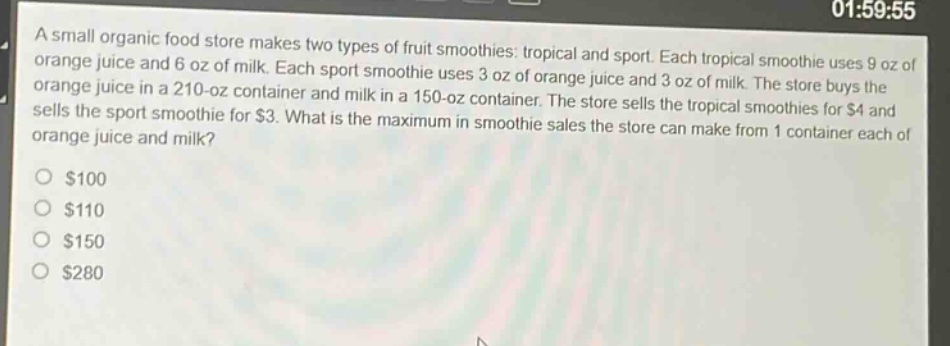a small organic food store makes two types of fruit smoothies: tropical and sport. each tropical smoothie uses 9 oz of orange juice and 6 oz of milk. each sport smoothie uses 3 oz of orange juice and 3 oz of milk. the store buys the orange juice in a 210 - oz container and milk in a 150 - oz container. the store sells the tropical smoothies for $4 and sells the sport smoothie for $3. what is the maximum in smoothie sales the store can make from 1 container each of orange juice and milk?\n$100\n$110\n$150\n$280