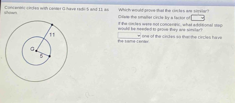 concentric circles with center g have radii 5 and 11 as shown. which would prove that the circles are similar? dilate the smaller circle by a factor of . if the circles were not concentric, what additional step would be needed to prove they are similar? one of the circles so that the circles have the same center.