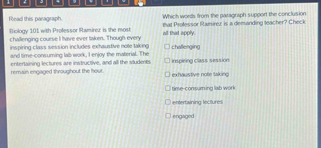 read this paragraph. biology 101 with professor ramirez is the most challenging course i have ever taken. though every inspiring class session includes exhaustive note taking and time - consuming lab work, i enjoy the material. the entertaining lectures are instructive, and all the students remain engaged throughout the hour. which words from the paragraph support the conclusion that professor ramirez is a demanding teacher? check all that apply. challenging inspiring class session exhaustive note taking time - consuming lab work entertaining lectures engaged