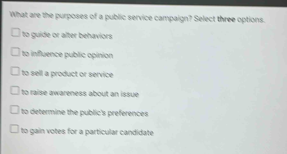 what are the purposes of a public service campaign? select three options.\n□ to guide or alter behaviors\n□ to influence public opinion\n□ to sell a product or service\n□ to raise awareness about an issue\n□ to determine the publics preferences\n□ to gain votes for a particular candidate