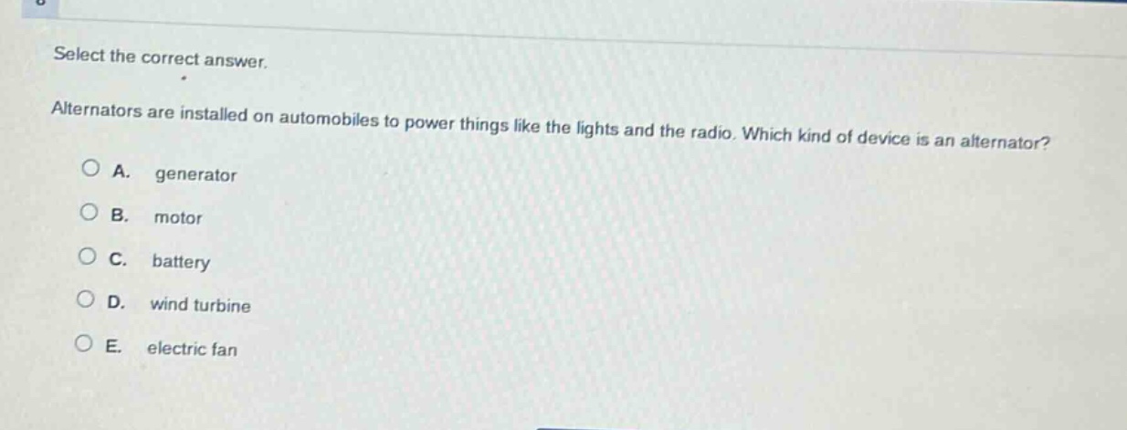 select the correct answer. alternators are installed on automobiles to power things like the lights and the radio. which kind of device is an alternator?\na. generator\nb. motor\nc. battery\nd. wind turbine\ne. electric fan