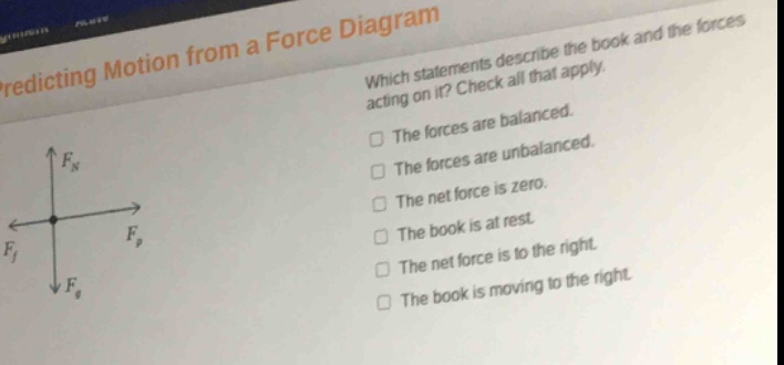 predicting motion from a force diagram\nwhich statements describe the book and the forces acting on it? check all that apply.\nthe forces are balanced.\nthe forces are unbalanced.\nthe net force is zero.\nthe book is at rest.\nthe net force is to the right.\nthe book is moving to the right.