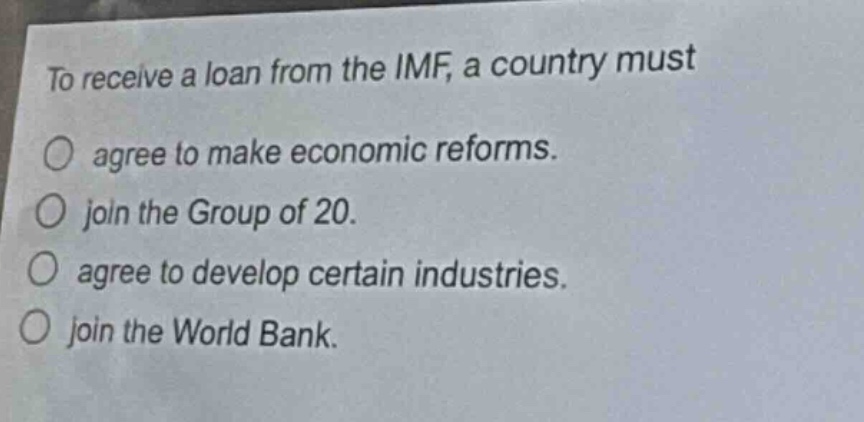 to receive a loan from the imf, a country must\no agree to make economic reforms.\no join the group of 20.\no agree to develop certain industries.\no join the world bank.