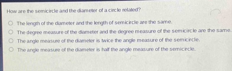 how are the semicircle and the diameter of a circle related?\nthe length of the diameter and the length of semicircle are the same.\nthe degree measure of the diameter and the degree measure of the semicircle are the same.\nthe angle measure of the diameter is twice the angle measure of the semicircle.\nthe angle measure of the diameter is half the angle measure of the semicircle.