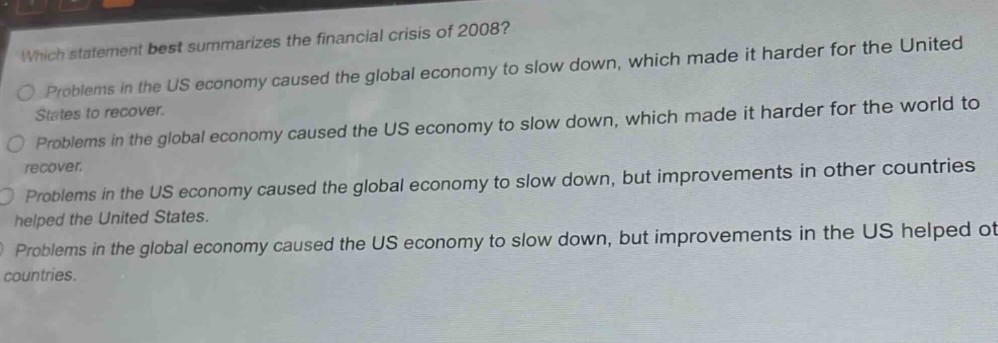 which statement best summarizes the financial crisis of 2008?\nproblems in the us economy caused the global economy to slow down, which made it harder for the united states to recover.\nproblems in the global economy caused the us economy to slow down, which made it harder for the world to recover.\nproblems in the us economy caused the global economy to slow down, but improvements in other countries helped the united states.\nproblems in the global economy caused the us economy to slow down, but improvements in the us helped other countries.