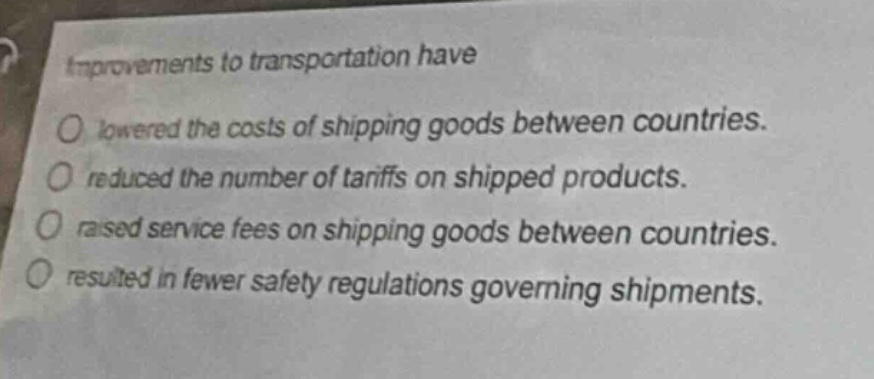 improvements to transportation have\nlowered the costs of shipping goods between countries.\nreduced the number of tariffs on shipped products.\nraised service fees on shipping goods between countries.\nresulted in fewer safety regulations governing shipments.