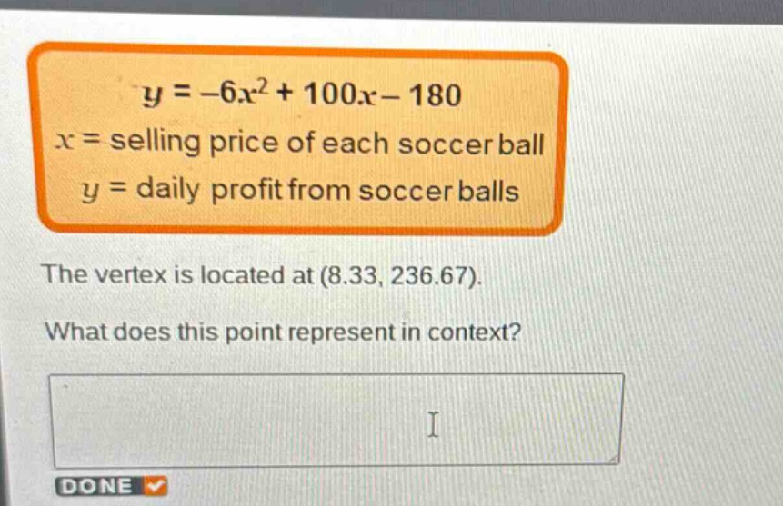 y = -6x^2 + 100x - 180\nx = selling price of each soccer ball\ny = daily profit from soccer balls\nthe vertex is located at (8.33, 236.67).\nwhat does this point represent in context?