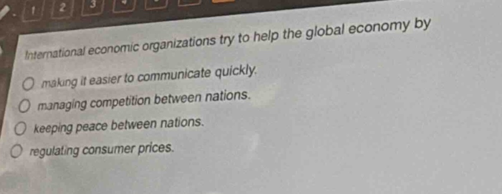 international economic organizations try to help the global economy by\nmaking it easier to communicate quickly.\nmanaging competition between nations.\nkeeping peace between nations.\nregulating consumer prices.
