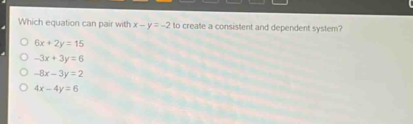which equation can pair with x - y = -2 to create a consistent and dependent system?\n6x + 2y = 15\n-3x + 3y = 6\n-8x - 3y = 2\n4x - 4y = 6