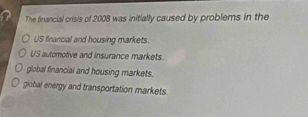 the financial crisis of 2008 was initially caused by problems in the\nus financial and housing markets.\nus automotive and insurance markets.\nglobal financial and housing markets.\nglobal energy and transportation markets.