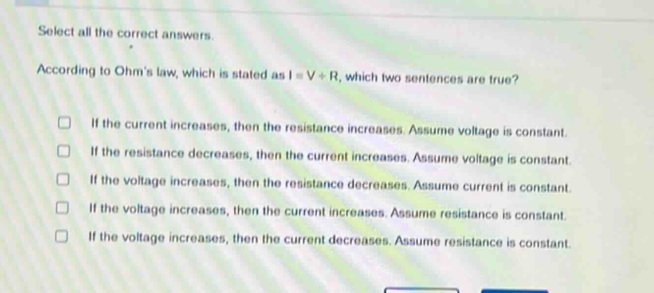 select all the correct answers. according to ohms law, which is stated as i = v / r, which two sentences are true? if the current increases, then the resistance increases. assume voltage is constant. if the resistance decreases, then the current increases. assume voltage is constant. if the voltage increases, then the resistance decreases. assume current is constant. if the voltage increases, then the current increases. assume resistance is constant. if the voltage increases, then the current decreases. assume resistance is constant.