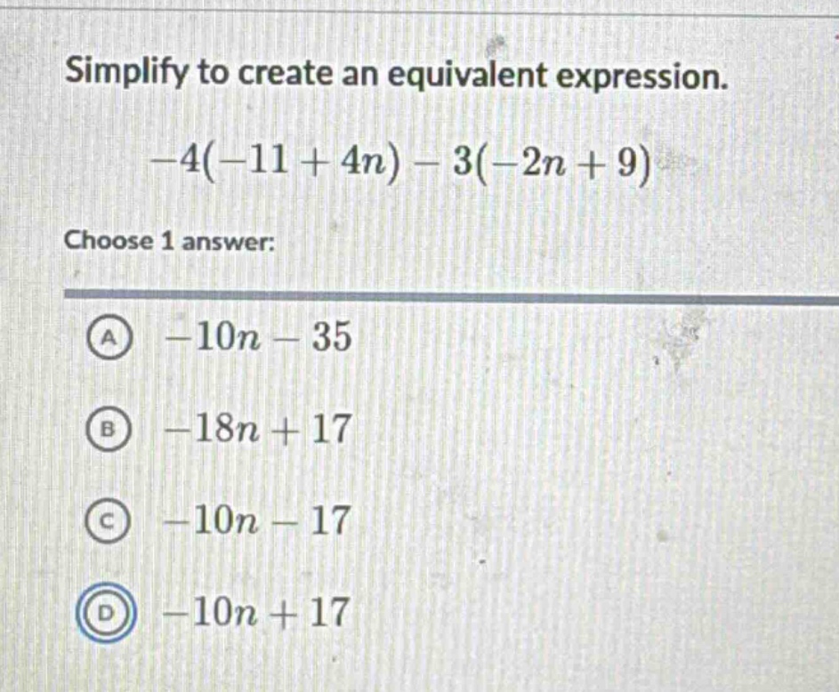 simplify to create an equivalent expression.\n-4(-11 + 4n)-3(-2n + 9)\nchoose 1 answer:\na -10n - 35\nb -18n + 17\nc -10n - 17\nd -10n + 17