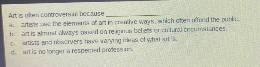 art is often controversial because ______________\na. artists use the elements of art in creative ways, which often offend the public.\nb. art is almost always based on religious beliefs or cultural circumstances.\nc. artists and observers have varying ideas of what art is.\nd. art is no longer a respected profession.