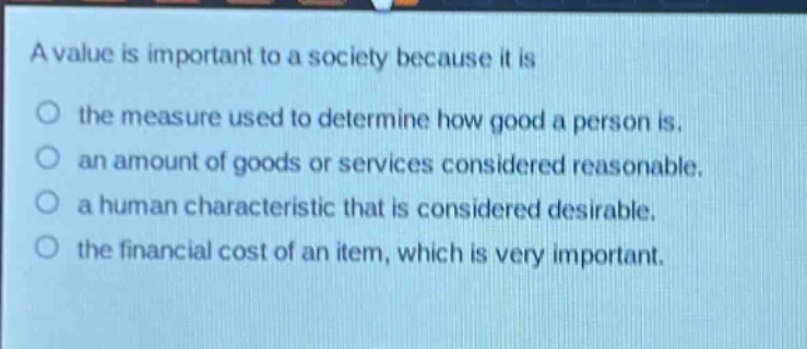 a value is important to a society because it is\n○ the measure used to determine how good a person is.\n○ an amount of goods or services considered reasonable.\n○ a human characteristic that is considered desirable.\n○ the financial cost of an item, which is very important.