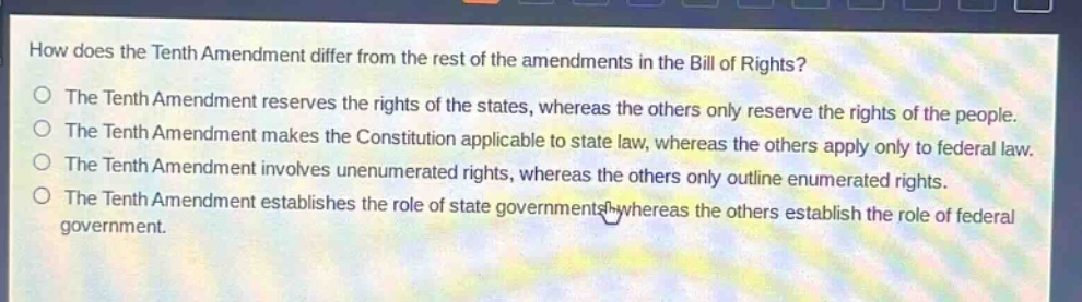 how does the tenth amendment differ from the rest of the amendments in the bill of rights?\nthe tenth amendment reserves the rights of the states, whereas the others only reserve the rights of the people.\nthe tenth amendment makes the constitution applicable to state law, whereas the others apply only to federal law.\nthe tenth amendment involves unenumerated rights, whereas the others only outline enumerated rights.\nthe tenth amendment establishes the role of state governments, whereas the others establish the role of federal government.