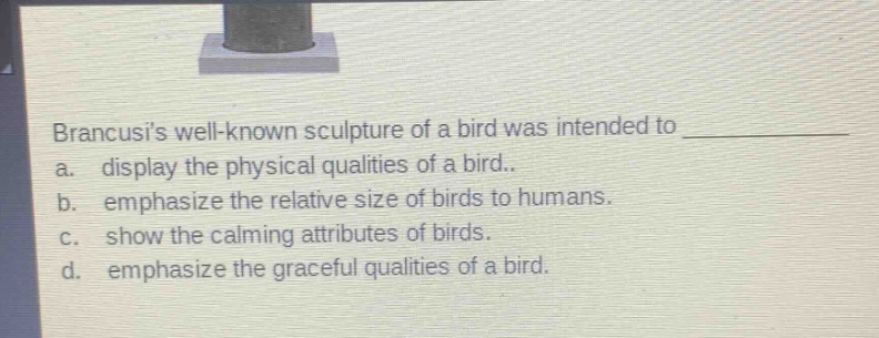 brancusis well - known sculpture of a bird was intended to \na. display the physical qualities of a bird..\nb. emphasize the relative size of birds to humans.\nc. show the calming attributes of birds.\nd. emphasize the graceful qualities of a bird.