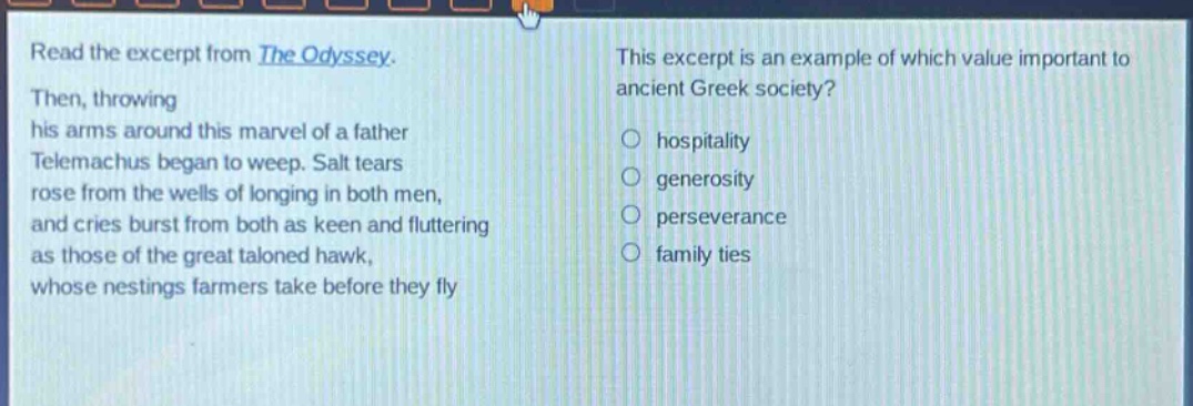 read the excerpt from the odyssey. then, throwing his arms around this marvel of a father telemachus began to weep. salt tears rose from the wells of longing in both men, and cries burst from both as keen and fluttering as those of the great taloned hawk, whose nestings farmers take before they fly. this excerpt is an example of which value important to ancient greek society? hospitality generosity perseverance family ties