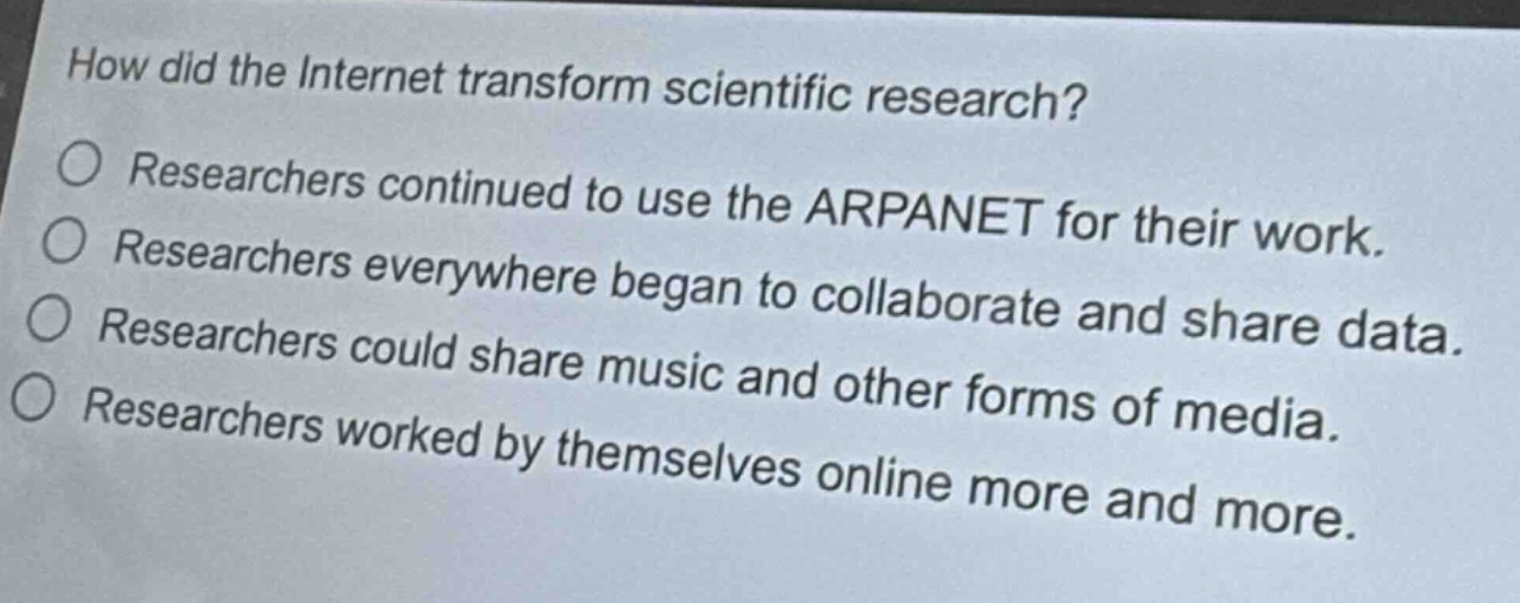 how did the internet transform scientific research?\nresearchers continued to use the arpanet for their work.\nresearchers everywhere began to collaborate and share data.\nresearchers could share music and other forms of media.\nresearchers worked by themselves online more and more.