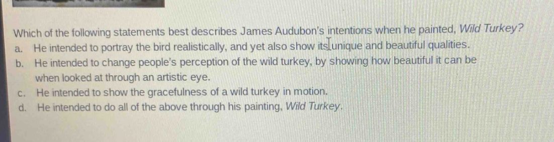 which of the following statements best describes james audubons intentions when he painted, wild turkey?\na. he intended to portray the bird realistically, and yet also show its unique and beautiful qualities.\nb. he intended to change peoples perception of the wild turkey, by showing how beautiful it can be when looked at through an artistic eye.\nc. he intended to show the gracefulness of a wild turkey in motion.\nd. he intended to do all of the above through his painting, wild turkey.