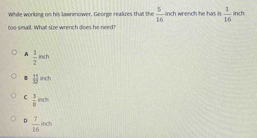 while working on his lawnmower, george realizes that the $\frac{5}{16}$ - inch wrench he has is $\frac{1}{16}$ inch too small. what size wrench does he need?\na $\frac{1}{2}$ inch\nb $\frac{11}{32}$ inch\nc $\frac{3}{8}$ inch\nd $\frac{7}{16}$ inch