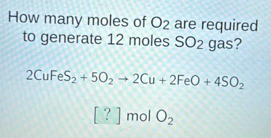 how many moles of o2 are required to generate 12 moles so2 gas?\n2cufes2 + 5o2 → 2cu + 2feo + 4so2\n? mol o2