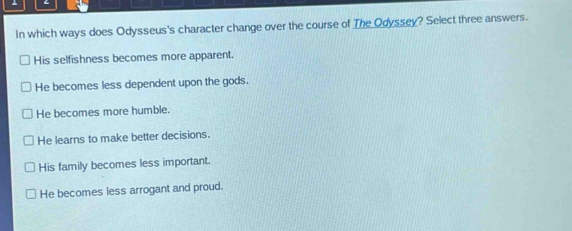 in which ways does odysseuss character change over the course of the odyssey? select three answers.\nhis selfishness becomes more apparent.\nhe becomes less dependent upon the gods.\nhe becomes more humble.\nhe learns to make better decisions.\nhis family becomes less important.\nhe becomes less arrogant and proud.